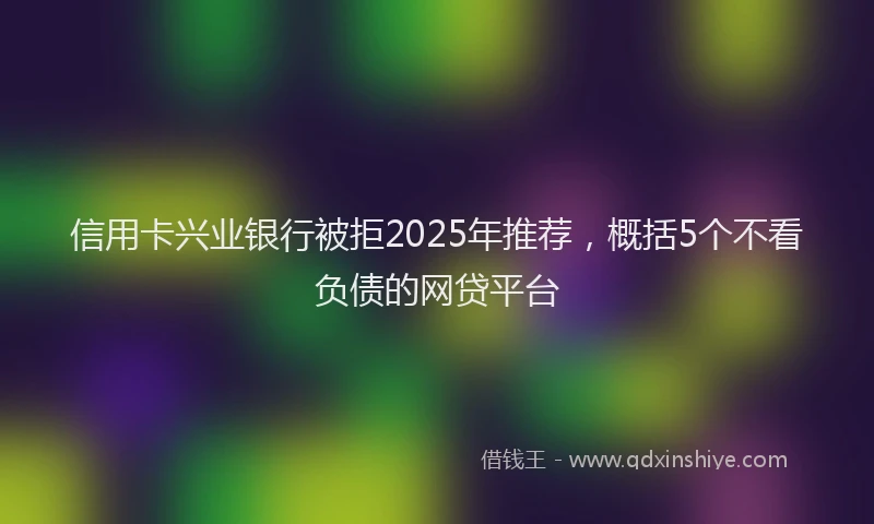 信用卡兴业银行被拒2025年推荐，概括5个不看负债的网贷平台