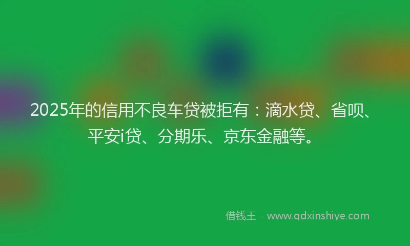 2025年的信用不良车贷被拒有：滴水贷、省呗、平安i贷、分期乐、京东金融等。