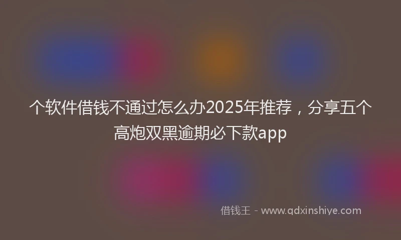 个软件借钱不通过怎么办2025年推荐，分享五个高炮双黑逾期必下款app