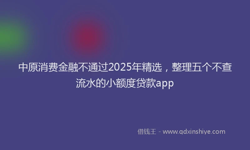 中原消费金融不通过2025年精选，整理五个不查流水的小额度贷款app