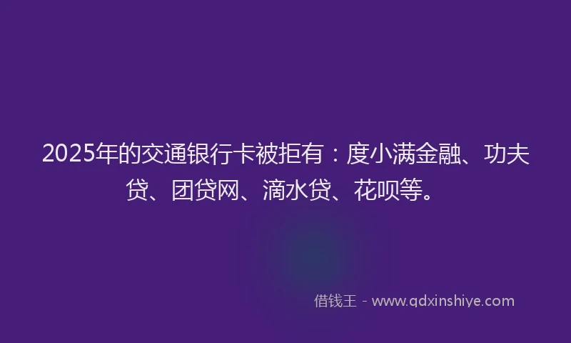2025年的交通银行卡被拒有：度小满金融、功夫贷、团贷网、滴水贷、花呗等。