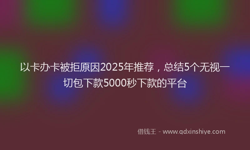 以卡办卡被拒原因2025年推荐，总结5个无视一切包下款5000秒下款的平台