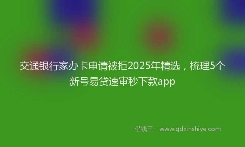 交通银行家办卡申请被拒2025年精选，梳理5个新号易贷速审秒下款app