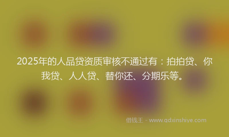 2025年的人品贷资质审核不通过有：拍拍贷、你我贷、人人贷、替你还、分期乐等。