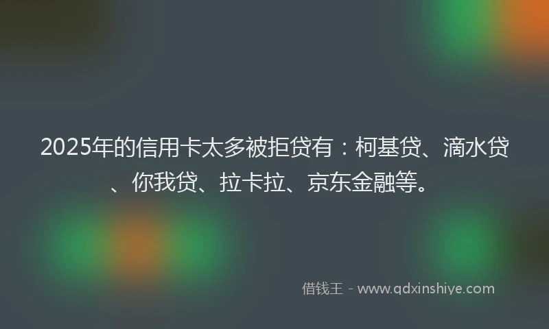 2025年的信用卡太多被拒贷有：柯基贷、滴水贷、你我贷、拉卡拉、京东金融等。