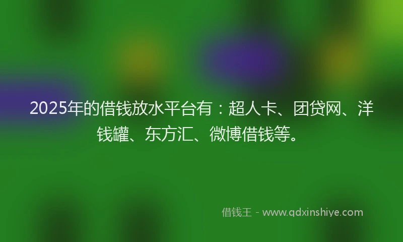 2025年的借钱放水平台有：超人卡、团贷网、洋钱罐、东方汇、微博借钱等。