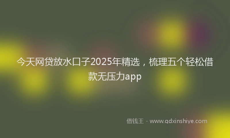 今天网贷放水口子2025年精选，梳理五个轻松借款无压力app