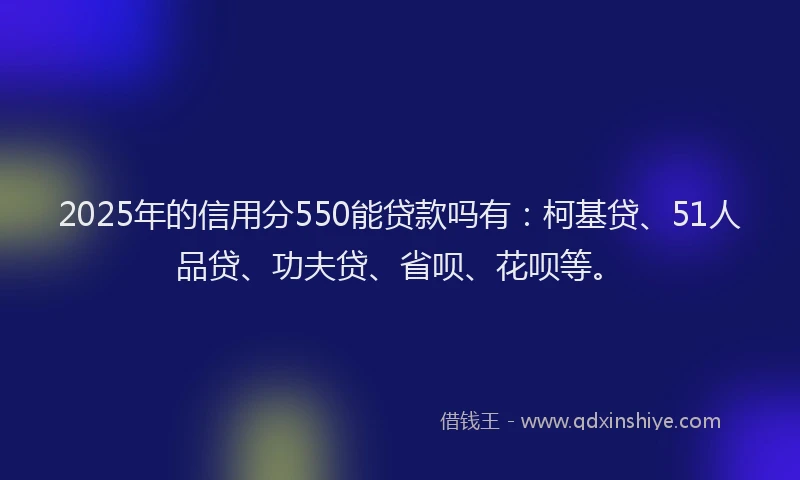 2025年的信用分550能贷款吗有：柯基贷、51人品贷、功夫贷、省呗、花呗等。
