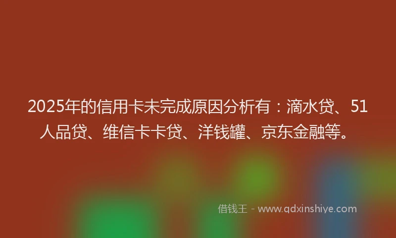 2025年的信用卡未完成原因分析有：滴水贷、51人品贷、维信卡卡贷、洋钱罐、京东金融等。
