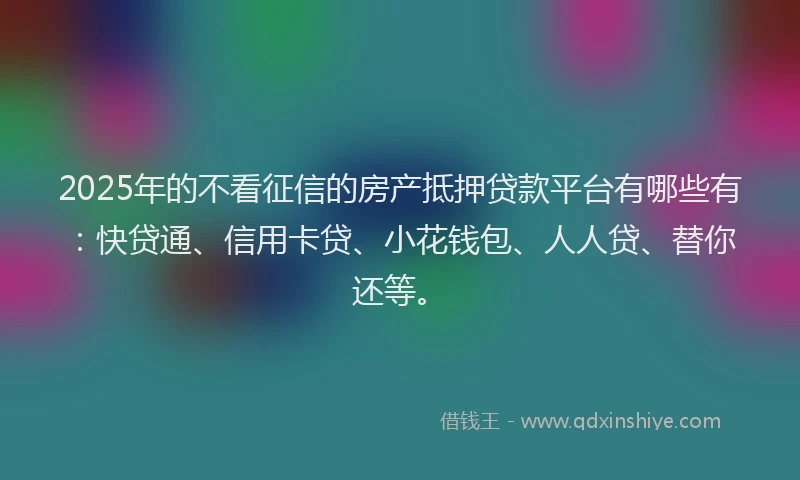 2025年的不看征信的房产抵押贷款平台有哪些有：快贷通、信用卡贷、小花钱包、人人贷、替你还等。