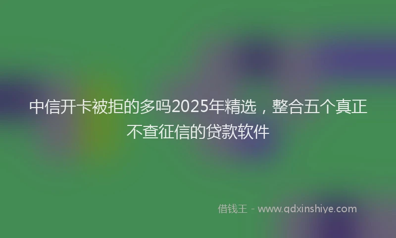 中信开卡被拒的多吗2025年精选，整合五个真正不查征信的贷款软件