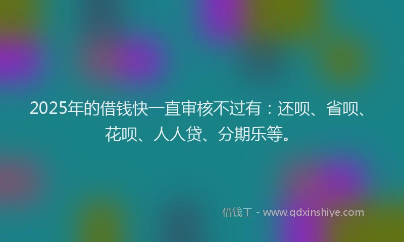 2025年的借钱快一直审核不过有：还呗、省呗、花呗、人人贷、分期乐等。