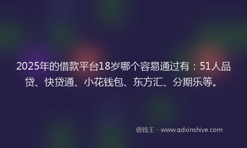 2025年的借款平台18岁哪个容易通过有：51人品贷、快贷通、小花钱包、东方汇、分期乐等。