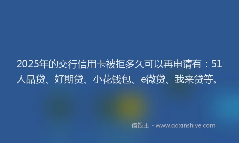 2025年的交行信用卡被拒多久可以再申请有：51人品贷、好期贷、小花钱包、e微贷、我来贷等。