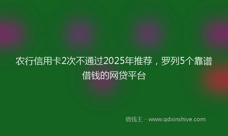 农行信用卡2次不通过2025年推荐，罗列5个靠谱借钱的网贷平台
