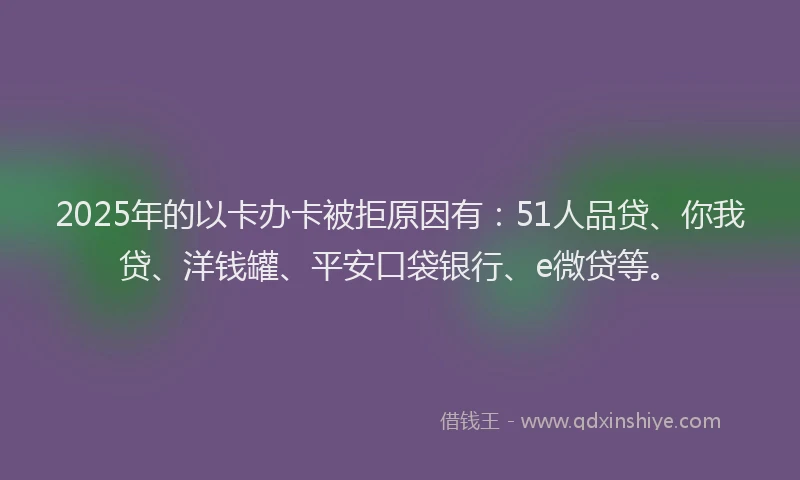 2025年的以卡办卡被拒原因有：51人品贷、你我贷、洋钱罐、平安口袋银行、e微贷等。