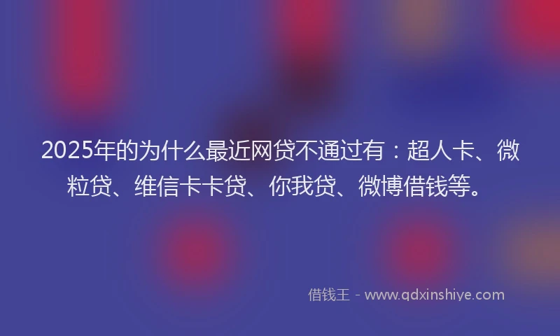 2025年的为什么最近网贷不通过有：超人卡、微粒贷、维信卡卡贷、你我贷、微博借钱等。