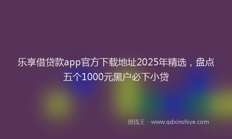 乐享借贷款app官方下载地址2025年精选，盘点五个1000元黑户必下小贷