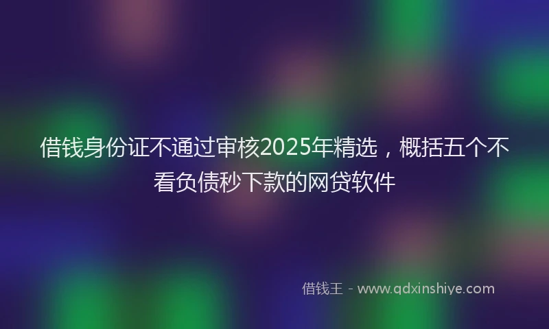 借钱身份证不通过审核2025年精选，概括五个不看负债秒下款的网贷软件