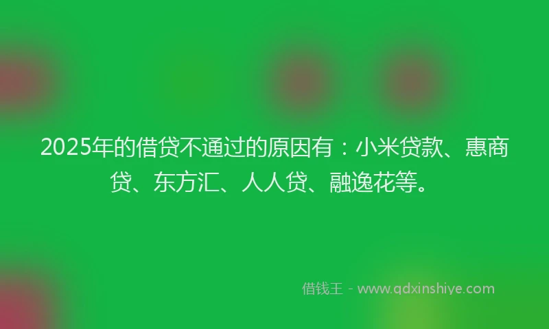 2025年的借贷不通过的原因有：小米贷款、惠商贷、东方汇、人人贷、融逸花等。