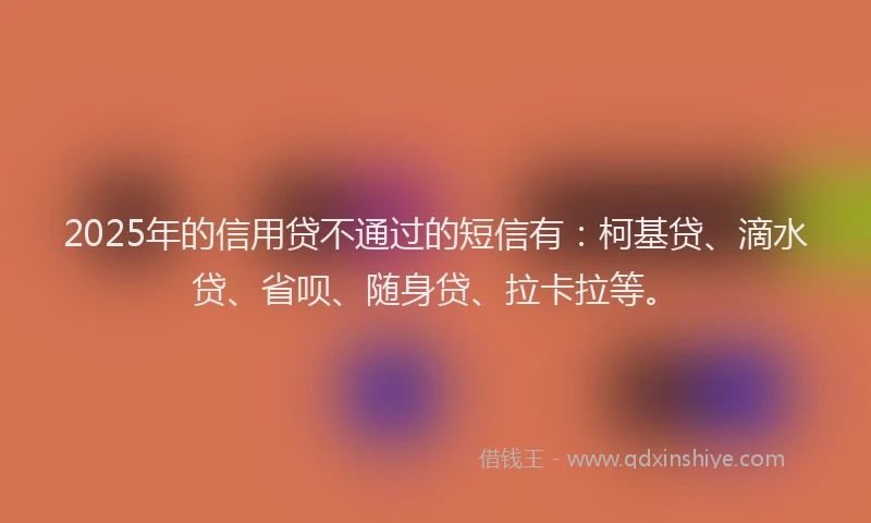 2025年的信用贷不通过的短信有：柯基贷、滴水贷、省呗、随身贷、拉卡拉等。