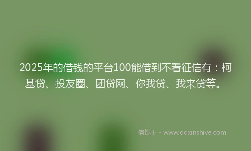 2025年的借钱的平台100能借到不看征信有：柯基贷、投友圈、团贷网、你我贷、我来贷等。