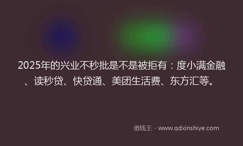 2025年的兴业不秒批是不是被拒有：度小满金融、读秒贷、快贷通、美团生活费、东方汇等。
