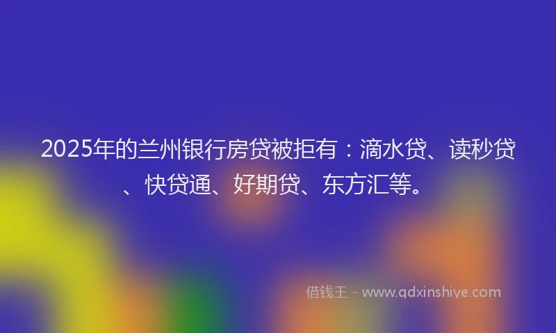 2025年的兰州银行房贷被拒有：滴水贷、读秒贷、快贷通、好期贷、东方汇等。