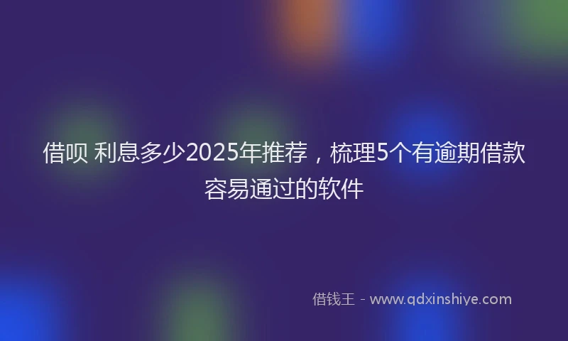 借呗 利息多少2025年推荐，梳理5个有逾期借款容易通过的软件