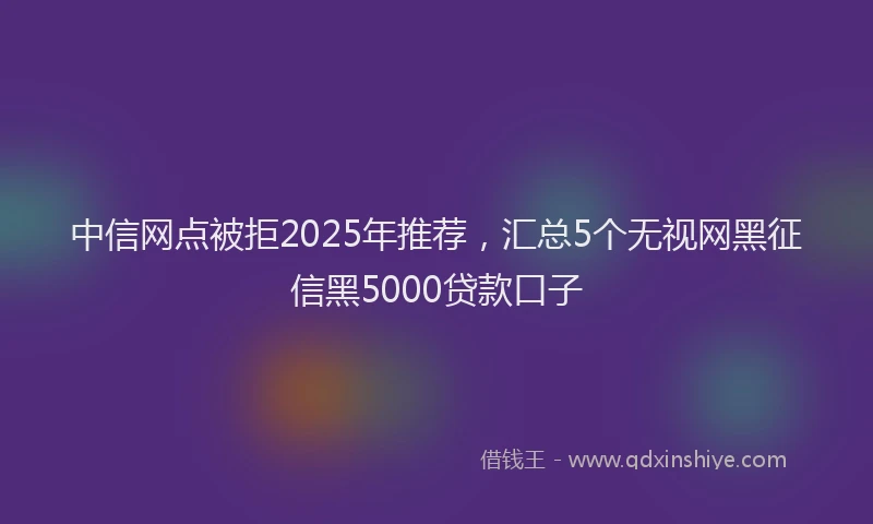 中信网点被拒2025年推荐，汇总5个无视网黑征信黑5000贷款口子