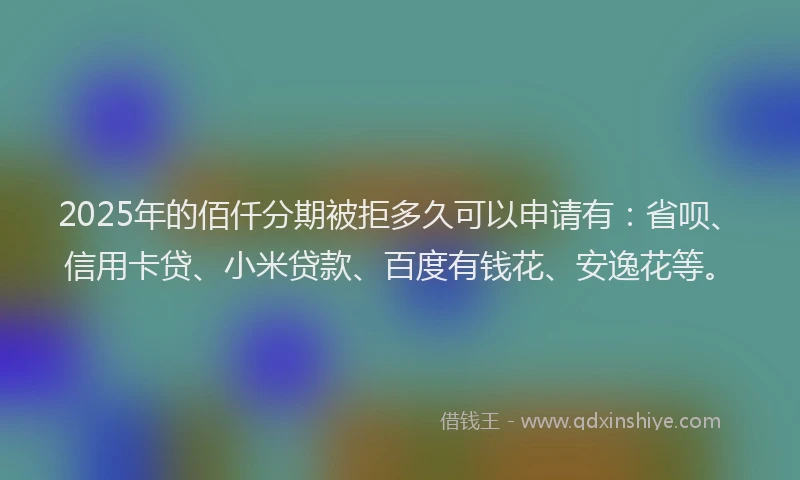 2025年的佰仟分期被拒多久可以申请有：省呗、信用卡贷、小米贷款、百度有钱花、安逸花等。