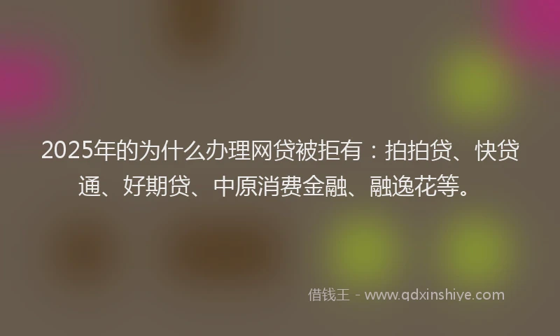 2025年的为什么办理网贷被拒有：拍拍贷、快贷通、好期贷、中原消费金融、融逸花等。