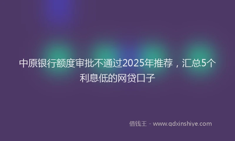 中原银行额度审批不通过2025年推荐，汇总5个利息低的网贷口子