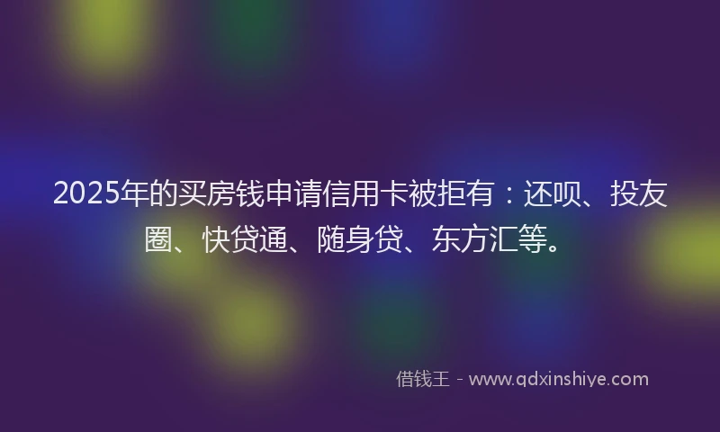 2025年的买房钱申请信用卡被拒有：还呗、投友圈、快贷通、随身贷、东方汇等。