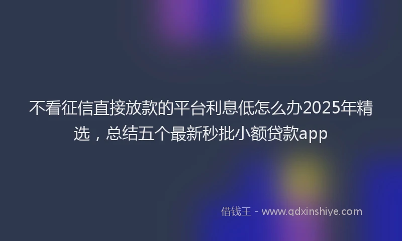 不看征信直接放款的平台利息低怎么办2025年精选，总结五个最新秒批小额贷款app