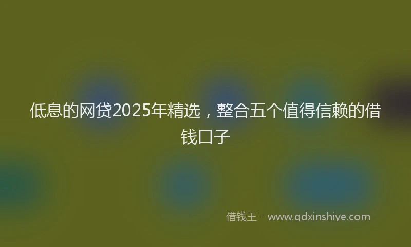 低息的网贷2025年精选，整合五个值得信赖的借钱口子