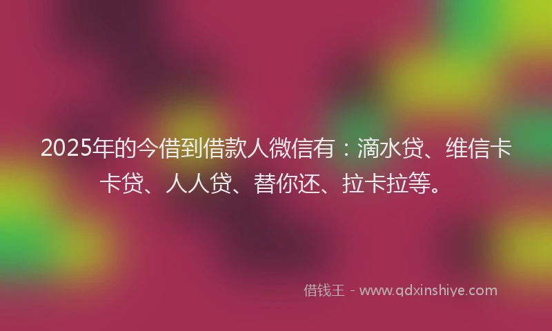 2025年的今借到借款人微信有：滴水贷、维信卡卡贷、人人贷、替你还、拉卡拉等。
