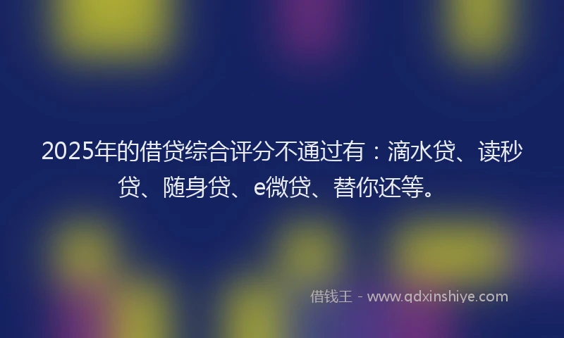 2025年的借贷综合评分不通过有：滴水贷、读秒贷、随身贷、e微贷、替你还等。