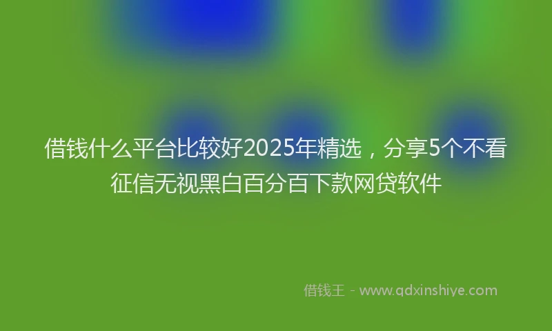 借钱什么平台比较好2025年精选，分享5个不看征信无视黑白百分百下款网贷软件