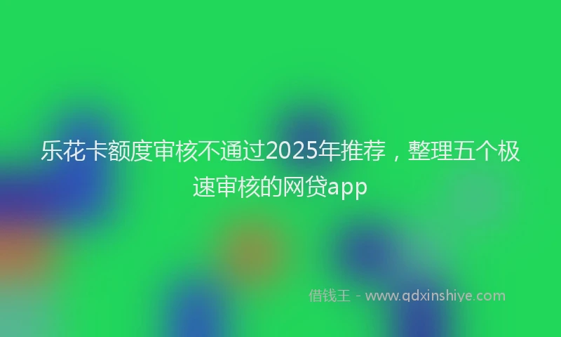 乐花卡额度审核不通过2025年推荐，整理五个极速审核的网贷app