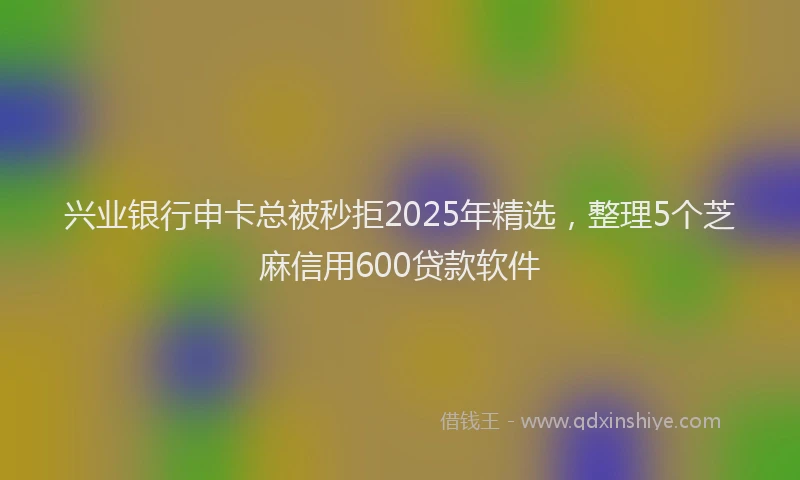 兴业银行申卡总被秒拒2025年精选，整理5个芝麻信用600贷款软件
