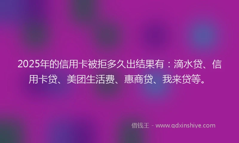 2025年的信用卡被拒多久出结果有：滴水贷、信用卡贷、美团生活费、惠商贷、我来贷等。