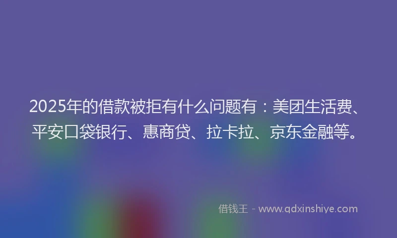 2025年的借款被拒有什么问题有：美团生活费、平安口袋银行、惠商贷、拉卡拉、京东金融等。