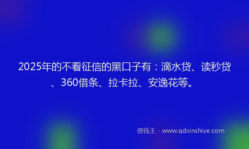 2025年的不看征信的黑口子有：滴水贷、读秒贷、360借条、拉卡拉、安逸花等。