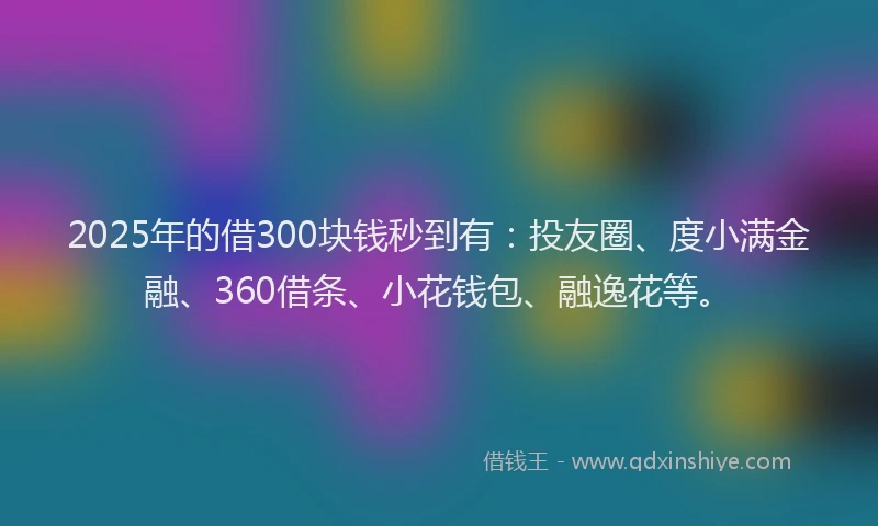 2025年的借300块钱秒到有：投友圈、度小满金融、360借条、小花钱包、融逸花等。