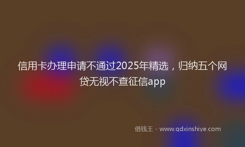 信用卡办理申请不通过2025年精选，归纳五个网贷无视不查征信app