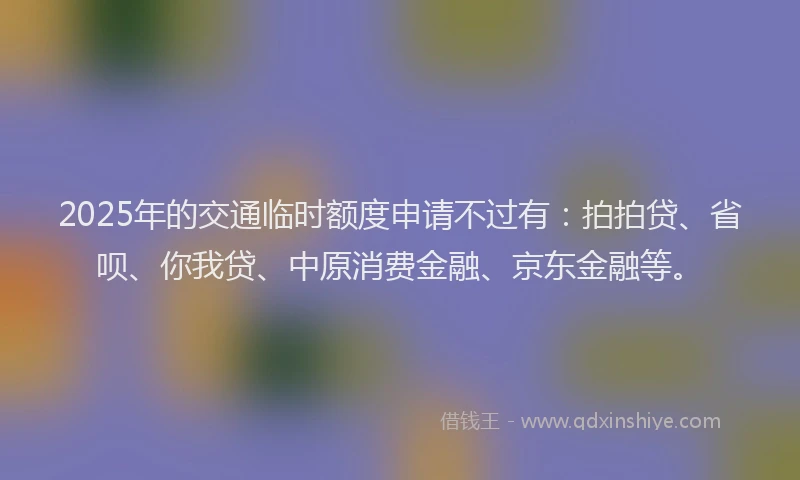 2025年的交通临时额度申请不过有：拍拍贷、省呗、你我贷、中原消费金融、京东金融等。