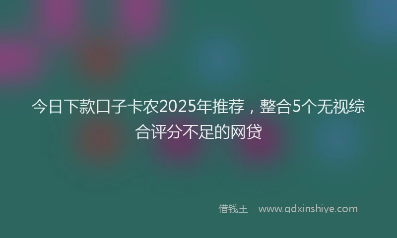 今日下款口子卡农2025年推荐，整合5个无视综合评分不足的网贷
