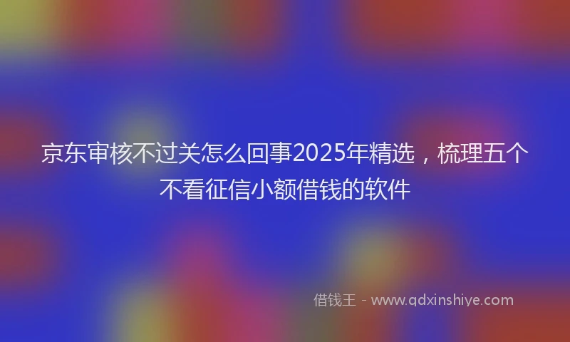 京东审核不过关怎么回事2025年精选，梳理五个不看征信小额借钱的软件