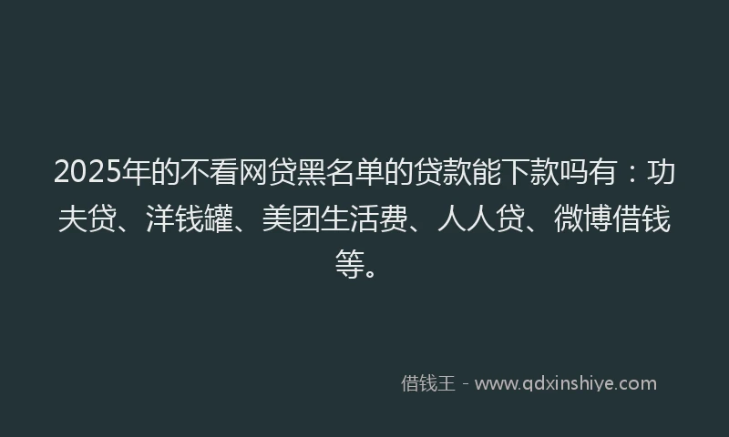2025年的不看网贷黑名单的贷款能下款吗有：功夫贷、洋钱罐、美团生活费、人人贷、微博借钱等。